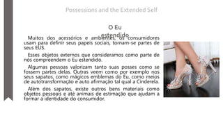 Muitos dos acessórios e ambientes, os consumidores
usam para definir seus papeis sociais, tornam-se partes de
seus EUS.
Esses objetos externos que consideramos como parte de
nós compreendem o Eu estendido.
Algumas pessoas valorizam tanto suas posses como se
fossem partes delas. Outras veem como por exemplo nos
seus sapatos, como mágicos emblemas do Eu, como meios
de autotransformação e auto afirmação tal qual a Cinderela.
Além dos sapatos, existe outros bens materiais como
objetos pessoais e até animais de estimação que ajudam a
formar a identidade do consumidor.
Possessions and the Extended Self
O Eu
estendido
 