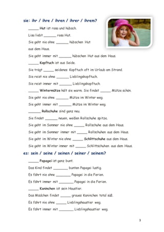 3
sie: ihr / ihre / ihren / ihrer / ihrem?
_____ Hut ist rosa und hübsch.
Lisa liebt ______ rosa Hut.
Sie geht nie ohne ______ hübschen Hut
aus dem Haus.
Sie geht immer mit ______ hübschen Hut aus dem Haus.
_____ Kopftuch ist aus Seide.
Sie trägt _____ seidenes Kopftuch oft im Urlaub am Strand.
Sie reist nie ohne ______ Lieblingskopftuch.
Sie reist immer mit ______ Lieblingskopftuch.
_____ Wintermütze hält sie warm. Sie findet _____ Mütze schön.
Sie geht nie ohne ______ Mütze im Winter weg.
Sie geht immer mit ______ Mütze im Winter weg.
______ Rollschuhe sind ganz neu.
Sie findet ______ neuen, weißen Rollschuhe spitze.
Sie geht im Sommer nie ohne _____ Rollschuhe aus dem Haus.
Sie geht im Sommer immer mit _____ Rollschuhen aus dem Haus.
Sie geht im Winter nie ohne _____ Schlittschuhe aus dem Haus.
Sie geht im Winter immer mit _____ Schlittschuhen aus dem Haus.
es: sein / seine / seinen / seiner / seinem?
_____ Papagei ist ganz bunt.
Das Kind findet _______ bunten Papagei lustig.
Es fährt nie ohne _______ Papagei in die Ferien.
Es fährt immer mit _______ Papagei in die Ferien.
_____ Kaninchen ist sein Haustier.
Das Mädchen findet _____ graues Kaninchen total süß.
Es fährt nie ohne _____ Lieblingshaustier weg.
Es fährt immer mit _______ Lieblingshaustier weg.
 