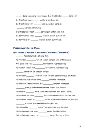 4
_____ Gans kann ganz hochfliegen. Das Kind findet _____ Gans toll.
Es fliegt nie ohne ______ weiße, große Gans ab.
Es fliegt immer mit ______ weißen, großen Gans ab.
______ Enten sind hungrig.
Das Mädchen findet _____ schwarzen Enten sehr lieb.
Es fährt immer ohne ______ schönen Enten auf Urlaub.
Es fährt nie mit ______ schönen Enten auf Urlaub.
Possessivartikel im Plural
wir: unser / unsere / unseren / unserer / unserem?
______ Familienurlaub ist ganz toll.
Wir finden ________ Urlaub in den Bergen sehr entspannend.
Wir gehen nie ohne ________ Proviant im Rucksack weg.
Wir gehen immer mit ________ Proviant im Rucksack weg.
______ Tretboot ist einfach spitze!
Wir finden ______ Tretboot ideal für den Sommerurlaub am Meer.
Wir machen nie Urlaub ohne ______ schönes Tretboot.
Wir machen immer Urlaub mit ________ schönen Tretboot.
_______ witzige Schwimmweißwurst kommt aus Bayern.
Wir haben _______ tolle Schwimmweißwurst seit zwei Jahren.
Wir fahren nie ohne _______ tolle Schwimmweißwurst an den See.
Wir fahren immer mit _______ tollen Schwimmweißwurst an den See.
_______ schönen Taucherbrillen sind ganz neu.
Wir brauchen _______ neuen Taucherbrillen zum Tauchen.
Wir schwimmen nie ohne _______ neuen Taucherbrillen.
Wir schwimmen immer mit ________ neuen Taucherbrillen.
 