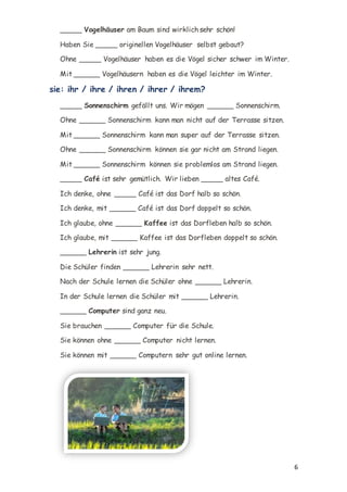 6
_____ Vogelhäuser am Baum sind wirklich sehr schön!
Haben Sie _____ originellen Vogelhäuser selbst gebaut?
Ohne _____ Vogelhäuser haben es die Vögel sicher schwer im Winter.
Mit ______ Vogelhäusern haben es die Vögel leichter im Winter.
sie: ihr / ihre / ihren / ihrer / ihrem?
_____ Sonnenschirm gefällt uns. Wir mögen ______ Sonnenschirm.
Ohne ______ Sonnenschirm kann man nicht auf der Terrasse sitzen.
Mit ______ Sonnenschirm kann man super auf der Terrasse sitzen.
Ohne ______ Sonnenschirm können sie gar nicht am Strand liegen.
Mit ______ Sonnenschirm können sie problemlos am Strand liegen.
_____ Café ist sehr gemütlich. Wir lieben _____ altes Café.
Ich denke, ohne _____ Café ist das Dorf halb so schön.
Ich denke, mit ______ Café ist das Dorf doppelt so schön.
Ich glaube, ohne ______ Kaffee ist das Dorfleben halb so schön.
Ich glaube, mit ______ Kaffee ist das Dorfleben doppelt so schön.
______ Lehrerin ist sehr jung.
Die Schüler finden ______ Lehrerin sehr nett.
Nach der Schule lernen die Schüler ohne ______ Lehrerin.
In der Schule lernen die Schüler mit ______ Lehrerin.
______ Computer sind ganz neu.
Sie brauchen ______ Computer für die Schule.
Sie können ohne ______ Computer nicht lernen.
Sie können mit ______ Computern sehr gut online lernen.
 