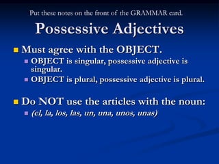 Put these notes on the front of the GRAMMAR card.

         Possessive Adjectives
   Must agree with the OBJECT.
     OBJECT is singular, possessive adjective is
      singular.
     OBJECT is plural, possessive adjective is plural.


   Do NOT use the articles with the noun:
       (el, la, los, las, un, una, unos, unas)
 