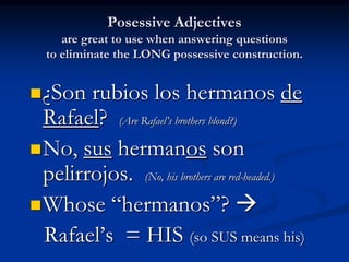 Posessive Adjectives
     are great to use when answering questions
  to eliminate the LONG possessive construction.


 ¿Son  rubios los hermanos de
  Rafael? (Are Rafael’s brothers blond?)
 No, sus hermanos son
  pelirrojos. (No, his brothers are red-headed.)
 Whose “hermanos”? 
  Rafael’s = HIS (so SUS means his)
 