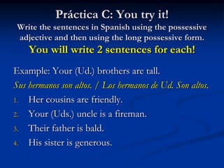 Práctica C: You try it!
 Write the sentences in Spanish using the possessive
 adjective and then using the long possessive form.
    You will write 2 sentences for each!
Example: Your (Ud.) brothers are tall.
Sus hermanos son altos. / Los hermanos de Ud. Son altos.
1. Her cousins are friendly.

2. Your (Uds.) uncle is a fireman.

3. Their father is bald.

4. His sister is generous.
 