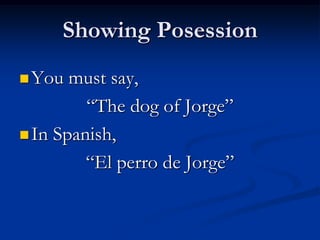 Showing Posession
 You  must say,
         “The dog of Jorge”
 In Spanish,

         “El perro de Jorge”
 