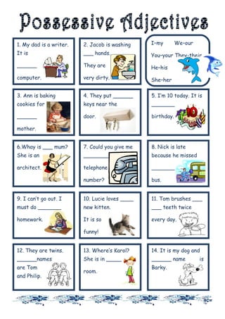 1. My dad is a writer.   2. Jacob is washing    I–my        We–our
It is                    ___ hands.             You–your They-their
______                   They are               He–his
computer.                very dirty.            She–her

                                                It-its
3. Ann is baking         4. They put ______     5. I’m 10 today. It is
cookies for              keys near the          _______

______                   door.                  birthday.

mother.


6.Whay is ___ mum?       7. Could you give me   8. Nick is late
She is an                ________               because he missed

architect.               telephone              _______

                         number?                bus.


9. I can’t go out. I     10. Lucie loves ____   11. Tom brushes ___
must do _______          new kitten.            ___ teeth twice

homework.                It is so               every day.

                         funny!


12. They are twins.      13. Where‘s Karol?     14. It is my dog and
______names              She is in ______       ______ name          is
are Tom                                         Barky.
                         room.
and Philip.
 
