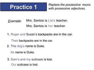 Replace the possessive nouns
with possessive adjectives.
° *
ExamRle: Mrs. Santos is Lia’s teacher.
Mrs. Santos is her teacher.
1. Roger and Susan’s backpacks are in the car.
Their backpacks are in the car.
2. The dog’s name is Duke.
Its name is Duke.
3. Sam’s and my suitcase is lost.
Our suitcase is lost.
 