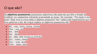 O que são?
Os adjetivos possessivos (possessive adjectives) são palavras que têm a função de
modificar um substantivo indicando propriedade ou posse. Por exemplo, “This book is her
book” (Este livro é o livro dela) o adjetivo possessivo “her” (dela) está especificando que o
livro pertence a ela. Na Língua Inglesa os adjetivos possessivos são:
● My - meu, meus, minha, minhas
● Your - sua, seu
● His – dele
● Her - dela
● Its - dela, dele (coisas ou animais)
● Our - nosso, nossos
● Your - suas, seus
● Their - delas, deles
 
