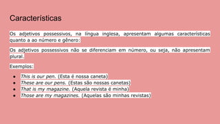 Características
Os adjetivos possessivos, na língua inglesa, apresentam algumas características
quanto a ao número e gênero:
Os adjetivos possessivos não se diferenciam em número, ou seja, não apresentam
plural.
Exemplos:
● This is our pen. (Esta é nossa caneta)
● These are our pens. (Estas são nossas canetas)
● That is my magazine. (Aquela revista é minha)
● Those are my magazines. (Aquelas são minhas revistas)
 
