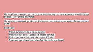 Os adjetivos possessivos, na língua inglesa, apresentam algumas características
quanto a ao número e gênero:
Os adjetivos possessivos não se diferenciam em número, ou seja, não apresentam
plural.
Exemplos:
● This is our pen. (Esta é nossa caneta)
● These are our pens. (Estas são nossas canetas)
● That is my magazine. (Aquela revista é minha)
● Those are my magazines. (Aquelas são minhas revistas)
 