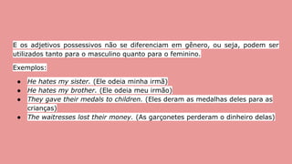 E os adjetivos possessivos não se diferenciam em gênero, ou seja, podem ser
utilizados tanto para o masculino quanto para o feminino.
Exemplos:
● He hates my sister. (Ele odeia minha irmã)
● He hates my brother. (Ele odeia meu irmão)
● They gave their medals to children. (Eles deram as medalhas deles para as
crianças)
● The waitresses lost their money. (As garçonetes perderam o dinheiro delas)
 