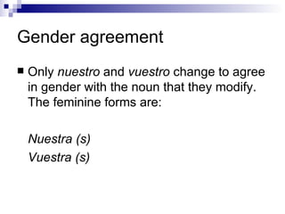 Gender agreement Only nuestro and vuestro change to agree in gender with the noun that they modify. The feminine forms are: Nuestra (s) Vuestra (s)