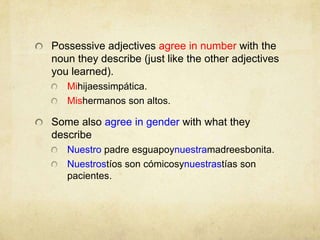 Possessive adjectives agree in number with the noun they describe (just like the other adjectives you learned).Mihijaessimpática.Mishermanos son altos.Some also agree in gender with what they describeNuestro padre esguapoynuestramadreesbonita.Nuestrostíos son cómicosynuestrastías son pacientes.