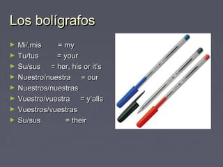 Los bolígrafosLos bolígrafos
► Mi/,mis = myMi/,mis = my
► Tu/tus = yourTu/tus = your
► Su/sus = her, his or it’sSu/sus = her, his or it’s
► Nuestro/nuestra = ourNuestro/nuestra = our
► Nuestros/nuestrasNuestros/nuestras
► Vuestro/vuestra = y’allsVuestro/vuestra = y’alls
► Vuestros/vuestrasVuestros/vuestras
► Su/sus = theirSu/sus = their
 