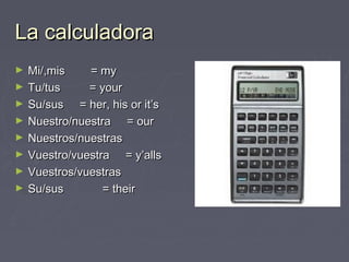La calculadoraLa calculadora
► Mi/,mis = myMi/,mis = my
► Tu/tus = yourTu/tus = your
► Su/sus = her, his or it’sSu/sus = her, his or it’s
► Nuestro/nuestra = ourNuestro/nuestra = our
► Nuestros/nuestrasNuestros/nuestras
► Vuestro/vuestra = y’allsVuestro/vuestra = y’alls
► Vuestros/vuestrasVuestros/vuestras
► Su/sus = theirSu/sus = their
 
