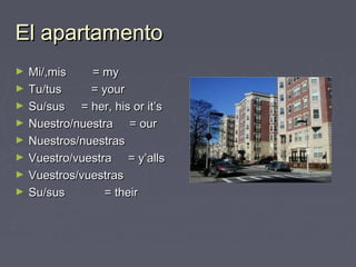 El apartamentoEl apartamento
► Mi/,mis = myMi/,mis = my
► Tu/tus = yourTu/tus = your
► Su/sus = her, his or it’sSu/sus = her, his or it’s
► Nuestro/nuestra = ourNuestro/nuestra = our
► Nuestros/nuestrasNuestros/nuestras
► Vuestro/vuestra = y’allsVuestro/vuestra = y’alls
► Vuestros/vuestrasVuestros/vuestras
► Su/sus = theirSu/sus = their
 