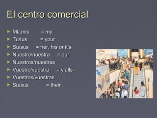 El centro comercialEl centro comercial
► Mi/,mis = myMi/,mis = my
► Tu/tus = yourTu/tus = your
► Su/sus = her, his or it’sSu/sus = her, his or it’s
► Nuestro/nuestra = ourNuestro/nuestra = our
► Nuestros/nuestrasNuestros/nuestras
► Vuestro/vuestra = y’allsVuestro/vuestra = y’alls
► Vuestros/vuestrasVuestros/vuestras
► Su/sus = theirSu/sus = their
 