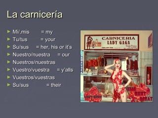La carnicerLa carnicerííaa
► Mi/,mis = myMi/,mis = my
► Tu/tus = yourTu/tus = your
► Su/sus = her, his or it’sSu/sus = her, his or it’s
► Nuestro/nuestra = ourNuestro/nuestra = our
► Nuestros/nuestrasNuestros/nuestras
► Vuestro/vuestra = y’allsVuestro/vuestra = y’alls
► Vuestros/vuestrasVuestros/vuestras
► Su/sus = theirSu/sus = their
 