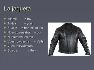 La jaquetaLa jaqueta
► Mi/,mis = myMi/,mis = my
► Tu/tus = yourTu/tus = your
► Su/sus = her, his or it’sSu/sus = her, his or it’s
► Nuestro/nuestra = ourNuestro/nuestra = our
► Nuestros/nuestrasNuestros/nuestras
► Vuestro/vuestra = y’allsVuestro/vuestra = y’alls
► Vuestros/vuestrasVuestros/vuestras
► Su/sus = theirSu/sus = their
 