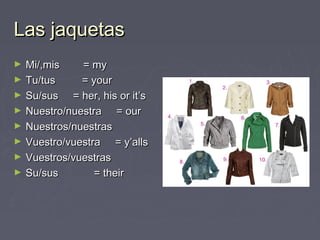 Las jaquetasLas jaquetas
► Mi/,mis = myMi/,mis = my
► Tu/tus = yourTu/tus = your
► Su/sus = her, his or it’sSu/sus = her, his or it’s
► Nuestro/nuestra = ourNuestro/nuestra = our
► Nuestros/nuestrasNuestros/nuestras
► Vuestro/vuestra = y’allsVuestro/vuestra = y’alls
► Vuestros/vuestrasVuestros/vuestras
► Su/sus = theirSu/sus = their
 