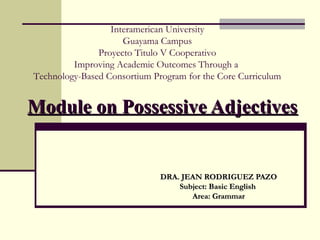 Interamerican University
Guayama Campus
Proyecto Titulo V Cooperativo
Improving Academic Outcomes Through a
Technology-Based Consortium Program for the Core Curriculum

Module on Possessive Adjectives

DRA. JEAN RODRIGUEZ PAZO
Subject: Basic English
Area: Grammar

 