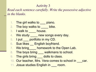 Activity 3
Read each sentence carefully. Write the possessive adjective
in the blanks.
1.
2.
3.
4.
5.
6.
7.
8.
9.
10.
11.
...