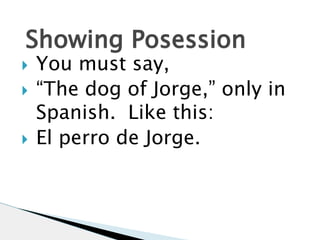 Showing Posession 
 You must say, 
 “The dog of Jorge,” only in 
Spanish. Like this: 
 El perro de Jorge. 
