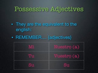 Possessive Adjectives 
• They are the equivalent to the 
english: 
• REMEMBER.... {adjectives} 
Mi 
Tu 
Su 
Nuestro (a) 
Vuestro (a) 
Su 
 