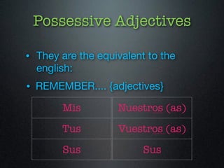 Possessive Adjectives 
• They are the equivalent to the 
english: 
• REMEMBER.... {adjectives} 
Mis 
Tus 
Sus 
Nuestros (as) 
Vuestros (as) 
Sus 
 