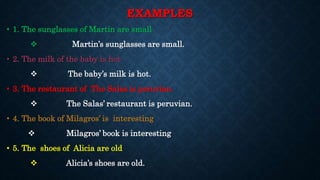 EXAMPLES
• 1. The sunglasses of Martin are small
 Martin’s sunglasses are small.
• 2. The milk of the baby is hot
 The baby’s milk is hot.
• 3. The restaurant of The Salas is peruvian
 The Salas’ restaurant is peruvian.
• 4. The book of Milagros’ is interesting
 Milagros’ book is interesting
• 5. The shoes of Alicia are old
 Alicia’s shoes are old.
 