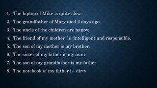 1. The laptop of Mike is quite slow.
2. The grandfather of Mary died 2 days ago.
3. The uncle of the children are happy.
4. The friend of my mother is intelligent and responsible.
5. The son of my mother is my brother.
6. The sister of my father is my aunt
7. The son of my grandfather is my father
8. The notebook of my father is dirty
 