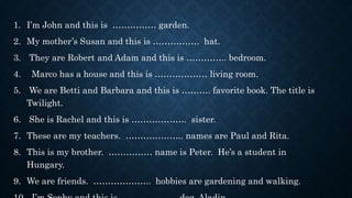 1. I’m John and this is …………… garden.
2. My mother’s Susan and this is ……………. hat.
3. They are Robert and Adam and this is ………….. bedroom.
4. Marco has a house and this is ……………… living room.
5. We are Betti and Barbara and this is ………. favorite book. The title is
Twilight.
6. She is Rachel and this is ………………. sister.
7. These are my teachers. ……………….. names are Paul and Rita.
8. This is my brother. …………… name is Peter. He’s a student in
Hungary.
9. We are friends. ……………….. hobbies are gardening and walking.
 