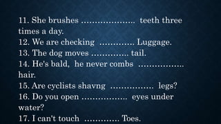 11. She brushes ……………….. teeth three
times a day.
12. We are checking …………. Luggage.
13. The dog moves ………….. tail.
14. He's bald, he never combs ……………..
hair.
15. Are cyclists shavng ……………. legs?
16. Do you open …………….. eyes under
water?
17. I can't touch …………. Toes.
 
