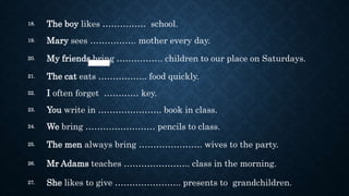 18. The boy likes …………… school.
19. Mary sees ……………. mother every day.
20. My friends bring ……………. children to our place on Saturdays.
21. The cat eats …………….. food quickly.
22. I often forget ………… key.
23. You write in …………………. book in class.
24. We bring …………………… pencils to class.
25. The men always bring …………………. wives to the party.
26. Mr Adams teaches ………………….. class in the morning.
27. She likes to give ………………….. presents to grandchildren.
 