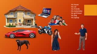 his house
his car
his friends
his motorbike
his girlfriend
his dog
his laptop
 