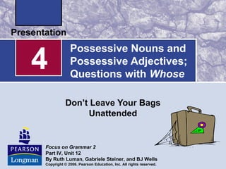 Possessive Nouns and
Possessive Adjectives;
Questions with Whose
Don’t Leave Your Bags
Unattended
4
Focus on Grammar 2
Part IV, Unit 12
By Ruth Luman, Gabriele Steiner, and BJ Wells
Copyright © 2006. Pearson Education, Inc. All rights reserved.
 