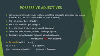 POSSESSIVE ADJECTIVES
 We use possessive adjectives to show something belongs to somebody (My laptop
is white) and, for relationships (Her mother is a nurse).
 His = of a man/ boy. (singular)
 Her = of a woman / girl. (singular)
 Its = of a thing, a place, or an animal. (singular)
 Their = of men, women, animals, or things. (plural)
 Possessive adjectives don´t change with plural nouns:
Our students NOT Ours students.
 Be careful with it´s and its:
It´s = it is. It´s a school.
Its = possessive adjective. Its name is Cardenas.
 