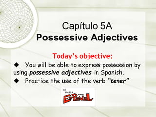 Capítulo 5A
Possessive Adjectives
Today’s objective:
 You will be able to express possession by
using possessive adjectives in Spanish.
 Practice the use of the verb “tener”
 