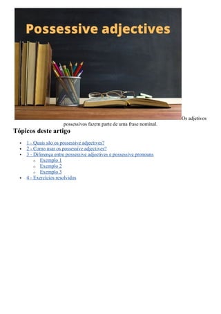 Os adjetivos
possessivos fazem parte de uma frase nominal.
Tópicos deste artigo
 1 - Quais são os possessive adjectives?
 2 - Como usar os possessive adjectives?
 3 - Diferença entre possessive adjectives e possessive pronouns
o Exemplo 1
o Exemplo 2
o Exemplo 3
 4 - Exercícios resolvidos
 