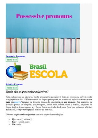Possessive Pronouns
Saiba mais
Relative Pronouns
Saiba mais
Quais são os possessive adjectives?
Para cada pessoa do discurso, existe um adjetivo possessivo, logo, os possessive adjectives são
um grupo reduzido. Diferentemente da língua portuguesa, os possessive adjectives não variam
nem em gênero* (apenas na terceira pessoa do singular) nem em número. Por exemplo, na
primeira pessoa do singular, em português, temos meu, minha, meus e minhas, enquanto na
língua inglesa temos apenas my. Dessa forma, na tradução de uma frase que tenha um adjetivo
possessivo, é importante prestar atenção ao contexto.
Observe os possessive adjectives e as suas respectivas traduções:
 My – meu(s), minha(s)
 Your – seu(s), sua(s)
 His – dele
 