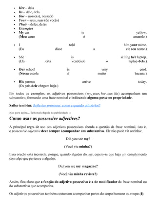  Her – dela
 Its – dele, dela
 Our – nosso(s), nossa(s)
 Your – seus, suas (de vocês)
 Their – deles, delas
 Examples
 My car is yellow.
(Meu carro é amarelo.)
 I told him your name.
(Eu disse a ele seu nome.)
 She is selling her laptop.
(Ela está vendendo o laptop dela.)
 Our school is very cool.
(Nossa escola é muito bacana.)
 His parents arrive today.
(Os pais dele chegam hoje.)
Em todos os exemplos, os adjetivos possessivos (my, your, her, our, his) acompanham um
substantivo, formando uma frase nominal e indicando alguma posse ou propriedade.
Saiba também: Reflexive pronouns: como e quando utilizá-los?
Não pare agora... Tem mais depois da publicidade ;)
Como usar os possessive adjectives?
A principal regra de uso dos adjetivos possessivos aborda a questão da frase nominal, isto é,
o possessive adjective deve sempre acompanhar um substantivo. Ele não pode vir sozinho:
Did you see my?
(Você viu minha?)
Essa oração está incorreta, porque, quando alguém diz my, espera-se que haja um complemento
com algo que pertence a alguém:
Did you see my magazine?
(Você viu minha revista?)
Assim, fica claro que a função do adjetivo possessivo é a de modificador da frase nominal ou
do substantivo que acompanha.
Os adjetivos possessivos também costumam acompanhar partes do corpo humano ou roupas|1|:
 
