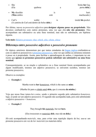  She broke her leg.
(Ela quebrou a perna dela.)
 My shoulder is hurt.
(Meu ombro está machucado.)
 Carl’s wallet is inside his pocket.
(A carteira de Carl está dentro do bolso dele.)
Por último, usa-se os possessive adjectives para designar alguma posse ou propriedade. Não
devemos confundi-los com outros pronomes, uma vez que eles não são pronomes. Eles
acompanham um substantivo ou uma frase nominal, mas não os substituem, em hipótese
alguma.
Leia mais: Relative pronouns: that, which, who, whom, whose
Diferença entre possessive adjectives e possessive pronouns
Os tópicos anteriores demonstram por que tantos estudantes da língua inglesa confundem-se
com os adjetivos possessivos e pronomes possessivos, uma vez que ambas as estruturas remetem
à posse ou à propriedade. Assim, para facilitar a aprendizagem de ambos, é importante ter em
mente que apenas os pronomes possessivos podem substituir um substantivo ou uma frase
nominal.
Consequentemente, se na oração o substantivo ou a frase nominal forem acompanhados por
algum modificador, teremos um adjetivo possessivo; se estiverem sozinhos, teremos um
pronome possessivo.
Observe os exemplos:
 Exemplo 1
Martha went to her hometown, which is the same as mine.
(Martha foi para a cidade natal dela, que é a mesma da minha.)
Veja que nessa frase temos her e mine, sendo o primeiro seguido pelo substantivo hometown,
logo, só pode ser um adjetivo possessivo. O segundo não acompanha nada, pois está substituindo
o adjetivo possessivo + hometown.
 Exemplo 2
They brought his materials, but not hers.
(Eles trouxeram os materiais dele, mas não os dela.)
His está acompanhando materials, mas, para evitar uma repetição depois de but, usa-se um
pronome possessivo em vez de her materials (os materiais dela).
 