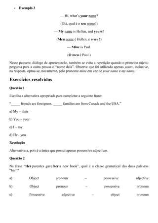  Exemplo 3
— Hi, what’s your name?
(Olá, qual é o seu nome?)
— My name is Hellen, and yours?
(Meu nome é Hellen, e o seu?)
— Mine is Paul.
(O meu é Paul.)
Nesse pequeno diálogo de apresentação, também se evita a repetição quando o primeiro sujeito
pergunta para a outra pessoa o “nome dela”. Observe que foi utilizado apenas yours, inclusive,
na resposta, optou-se, novamente, pelo pronome mine em vez de your name e my name.
Exercícios resolvidos
Questão 1
Escolha a alternativa apropriada para completar a seguinte frase:
“_____ friends are foreigners. _____ families are from Canada and the USA.”
a) My – their
b) You – your
c) I – my
d) He - you
Resolução
Alternativa a, pois é a única que possui apenas possessive adjectives.
Questão 2
Na frase “Her parentes gave her a new book”, qual é a classe gramatical das duas palavras
“her”?
a) Object pronoun – possessive adjective
b) Object pronoun – possessive pronoun
c) Possessive adjective – object pronoun
 