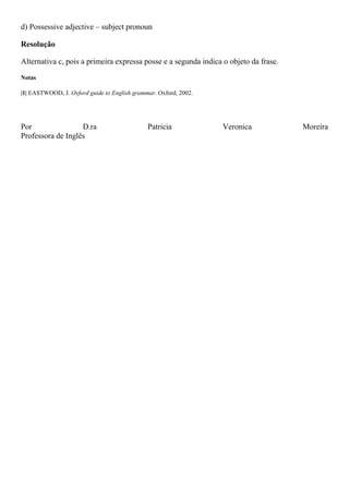d) Possessive adjective – subject pronoun
Resolução
Alternativa c, pois a primeira expressa posse e a segunda indica o objeto da frase.
Notas
|1| EASTWOOD, J. Oxford guide to English grammar. Oxford, 2002.
Por D.ra Patricia Veronica Moreira
Professora de Inglês
 