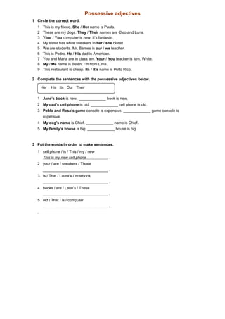Possessive adjectives
1 Circle the correct word.
1 This is my friend. She / Her name is Paula.
2 These are my dogs. They / Their names are Cleo and Luna.
3 Your / You computer is new. It’s fantastic.
4 My sister has white sneakers in her / she closet.
5 We are students. Mr. Barnes is our / we teacher.
6 This is Pedro. He / His dad is American.
7 You and Maria are in class ten. Your / You teacher is Mrs. White.
8 My / Me name is Belén. I’m from Lima.
9 This restaurant is cheap. Its / It’s name is Pollo Rico.
2 Complete the sentences with the possessive adjectives below.
1 Jane’s book is new. _____________ book is new.
2 My dad’s cell phone is old. _____________ cell phone is old.
3 Pablo and Rosa’s game console is expensive. _____________ game console is
expensive.
4 My dog’s name is Chief. _____________ name is Chief.
5 My family’s house is big. _____________ house is big.
3 Put the words in order to make sentences.
1 cell phone / is / This / my / new
This is my new cell phone .
2 your / are / sneakers / Those
_______________________________ .
3 is / That / Laura’s / notebook
_______________________________ .
4 books / are / Leon’s / These
_______________________________ .
5 old / That / is / computer
_______________________________ .
.
Her His Its Our Their
 