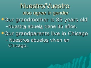 Nuestro/Vuestro
        also agree in gender
Our grandmother is 85 years old

 –Nuestra abuela tiene 85 años.
Our   grandparents live in Chicago
 - Nuestros abuelos viven en
  Chicago.
 