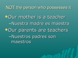 NOT the person who possesses it

Our   mother is a teacher
 –Nuestra madre es maestra
Our   parents are teachers
 –Nuestros padres son
  maestros
 