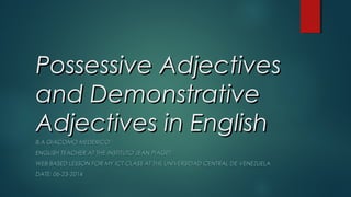 Possessive AdjectivesPossessive Adjectives
and Demonstrativeand Demonstrative
Adjectives in EnglishAdjectives in English
B.A GIACOMO MEDERICOB.A GIACOMO MEDERICO
ENGLISH TEACHER AT THE INSTITUTO JEAN PIAGETENGLISH TEACHER AT THE INSTITUTO JEAN PIAGET
WEB BASED LESSON FOR MY ICT CLASS AT THE UNIVERSIDAD CENTRAL DE VENEZUELAWEB BASED LESSON FOR MY ICT CLASS AT THE UNIVERSIDAD CENTRAL DE VENEZUELA
DATE: 06-23-2014DATE: 06-23-2014
 