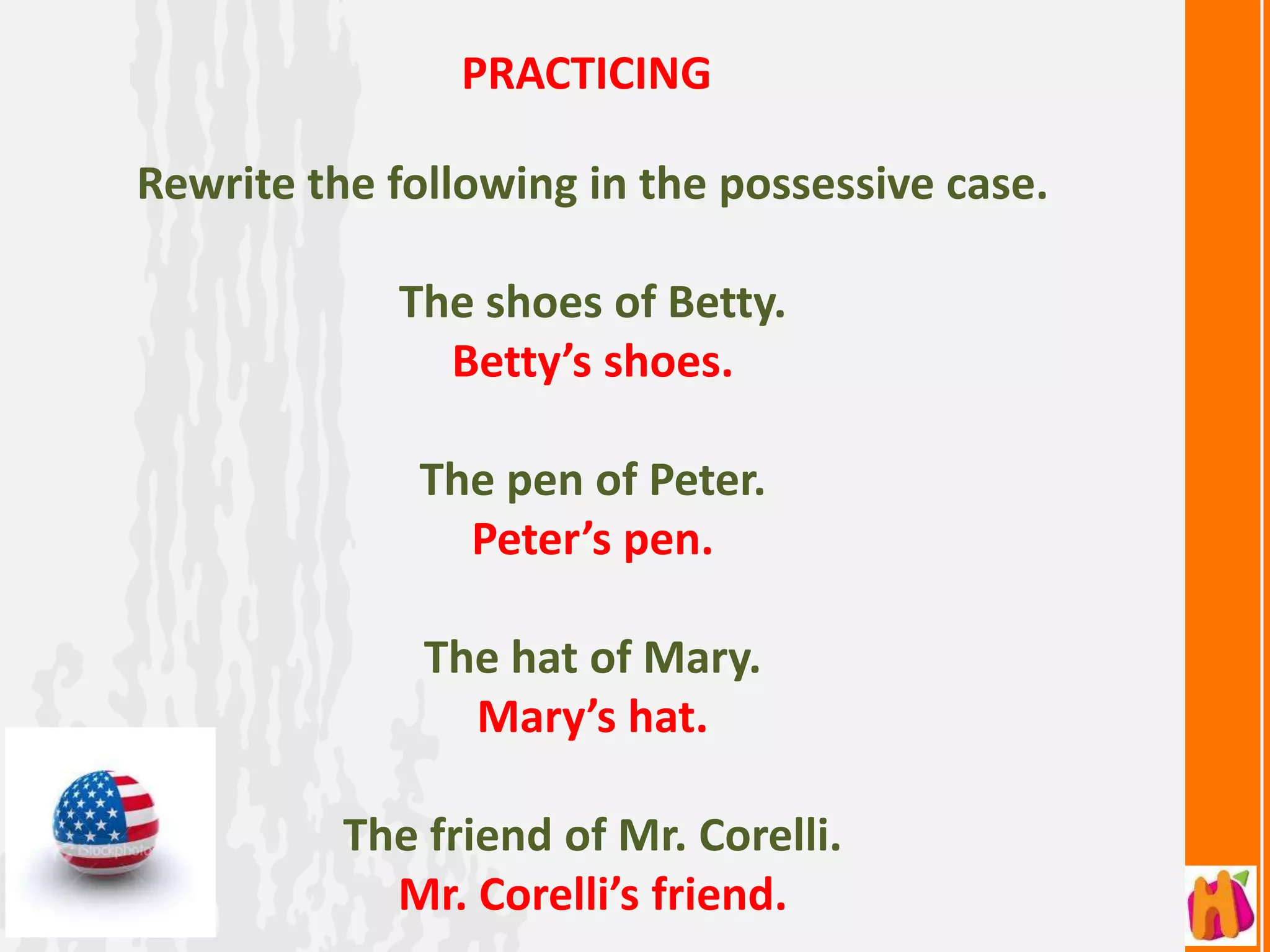 PRACTICING

Rewrite the following in the possessive case.

            The shoes of Betty.
              Betty’s shoes.

             The pen of Peter.
               Peter’s pen.

              The hat of Mary.
                Mary’s hat.

          The friend of Mr. Corelli.
            Mr. Corelli’s friend.
 