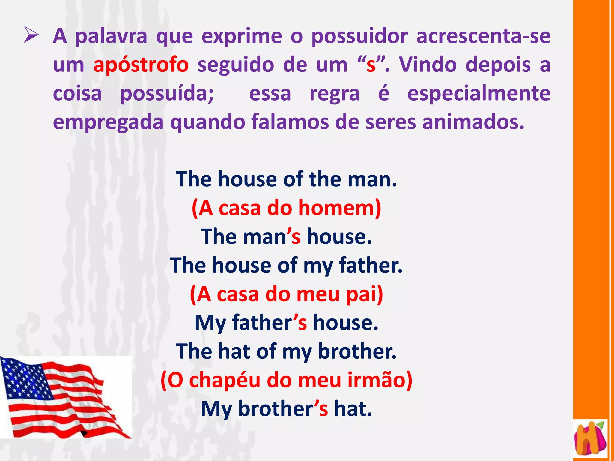  A palavra que exprime o possuidor acrescenta-se
  um apóstrofo seguido de um “s”. Vindo depois a
  coisa possuída; essa regra é especialmente
  empregada quando falamos de seres animados.

              The house of the man.
               (A casa do homem)
                The man’s house.
             The house of my father.
               (A casa do meu pai)
                My father’s house.
              The hat of my brother.
            (O chapéu do meu irmão)
                My brother’s hat.
 