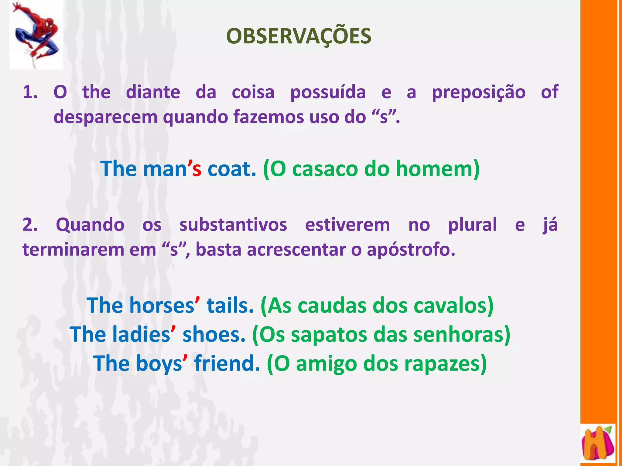 OBSERVAÇÕES

1. O the diante da coisa possuída e a preposição of
   desparecem quando fazemos uso do “s”.

       The man’s coat. (O casaco do homem)

2. Quando os substantivos estiverem no plural e já
terminarem em “s”, basta acrescentar o apóstrofo.

     The horses’ tails. (As caudas dos cavalos)
    The ladies’ shoes. (Os sapatos das senhoras)
      The boys’ friend. (O amigo dos rapazes)
 